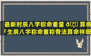 最新时辰八字称命重量 🦋 算命「生辰八字称命重称骨法算命祥细对照表官 🐬 方免费版」